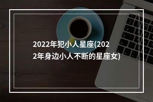 2022年犯小人星座(2022年身边小人不断的星座女)