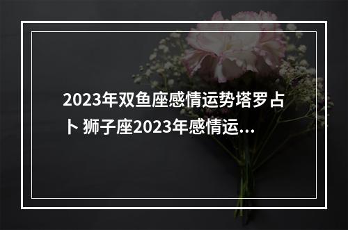 2023年双鱼座感情运势塔罗占卜 狮子座2023年感情运势塔罗牌