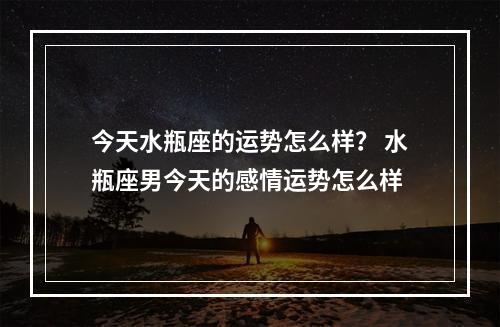 今天水瓶座的运势怎么样？ 水瓶座男今天的感情运势怎么样