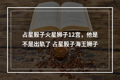 占星骰子火星狮子12宫，他是不是出轨了 占星骰子海王狮子