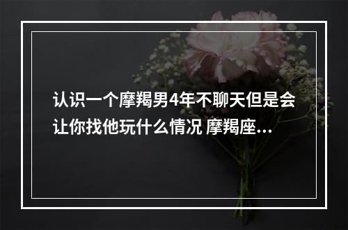 认识一个摩羯男4年不聊天但是会让你找他玩什么情况 摩羯座的男生谈恋爱是什么样子的