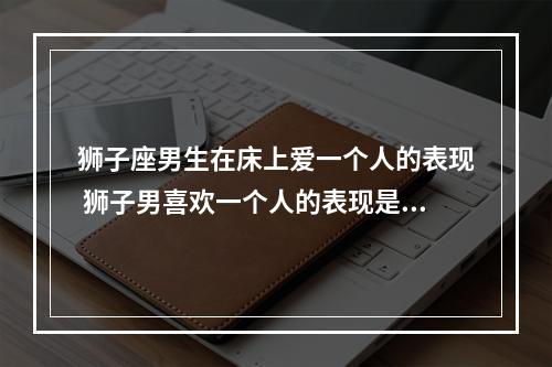 狮子座男生在床上爱一个人的表现 狮子男喜欢一个人的表现是什么,超准!