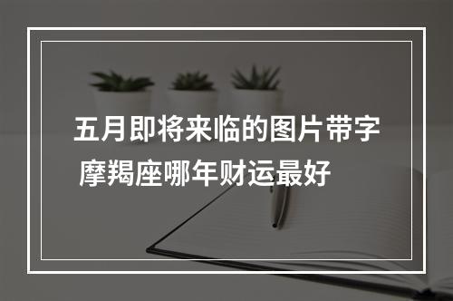 五月即将来临的图片带字 摩羯座哪年财运最好