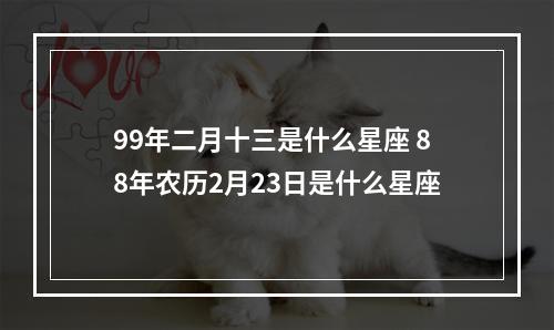 99年二月十三是什么星座 88年农历2月23日是什么星座
