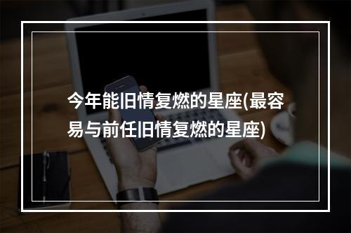 今年能旧情复燃的星座(最容易与前任旧情复燃的星座)