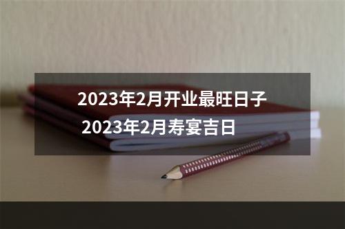 2023年2月开业最旺日子 2023年2月寿宴吉日