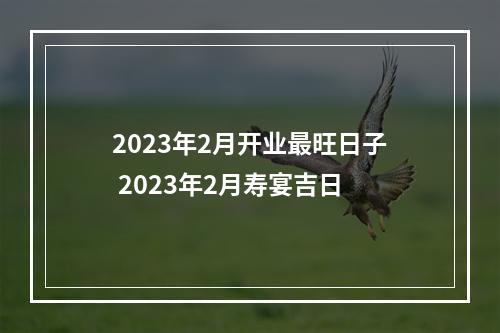 2023年2月开业最旺日子 2023年2月寿宴吉日