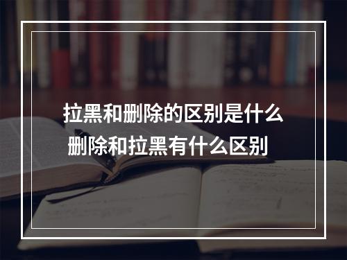 拉黑和删除的区别是什么 删除和拉黑有什么区别
