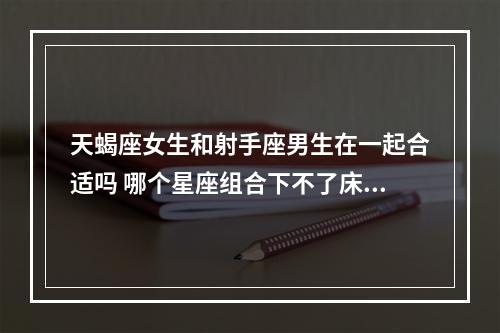 天蝎座女生和射手座男生在一起合适吗 哪个星座组合下不了床视频