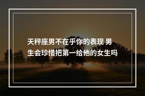 天秤座男不在乎你的表现 男生会珍惜把第一给他的女生吗