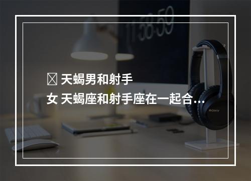 ￼ 天蝎男和射手女 天蝎座和射手座在一起合适吗