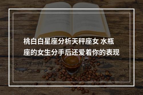 桃白白星座分析天秤座女 水瓶座的女生分手后还爱着你的表现