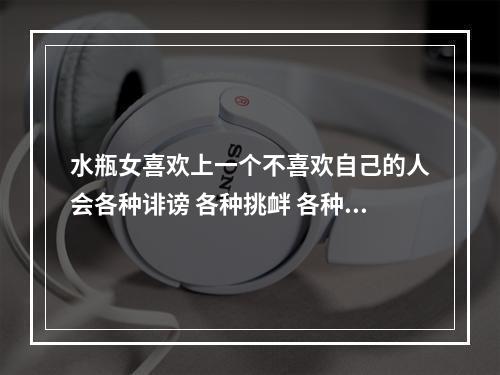 水瓶女喜欢上一个不喜欢自己的人会各种诽谤 各种挑衅 各种无理取闹 是不是这样子的 水瓶男喜欢一个人会不理她吗