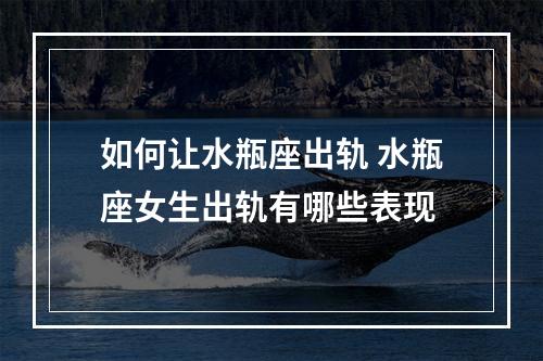 如何让水瓶座出轨 水瓶座女生出轨有哪些表现