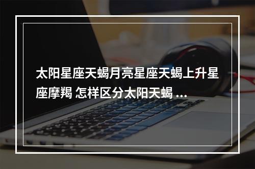 太阳星座天蝎月亮星座天蝎上升星座摩羯 怎样区分太阳天蝎 月亮天蝎 上升天蝎?