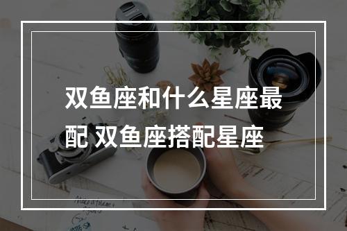 双鱼座和什么星座最配 双鱼座搭配星座