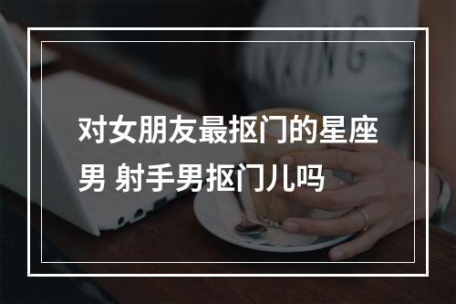 对女朋友最抠门的星座男 射手男抠门儿吗