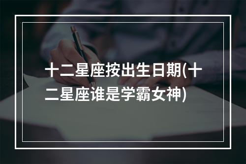 十二星座按出生日期(十二星座谁是学霸女神)