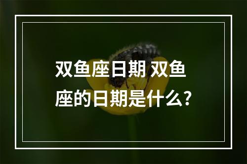 双鱼座日期 双鱼座的日期是什么?