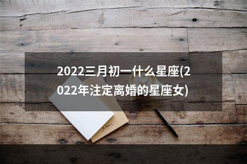 2022三月初一什么星座(2022年注定离婚的星座女)
