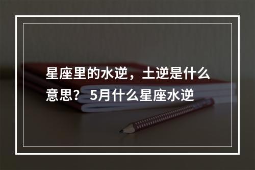 星座里的水逆，土逆是什么意思？ 5月什么星座水逆