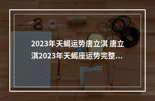 2023年天蝎运势唐立淇 唐立淇2023年天蝎座运势完整版
