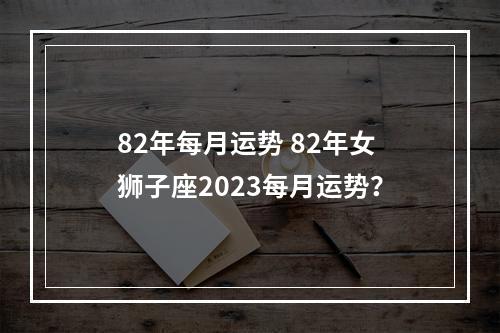 82年每月运势 82年女狮子座2023每月运势？