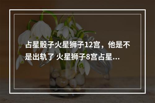 占星骰子火星狮子12宫，他是不是出轨了 火星狮子8宫占星骰子