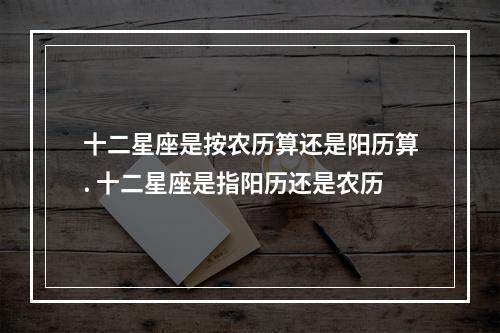 十二星座是按农历算还是阳历算. 十二星座是指阳历还是农历