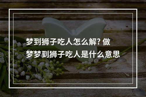 梦到狮子吃人怎么解? 做梦梦到狮子吃人是什么意思