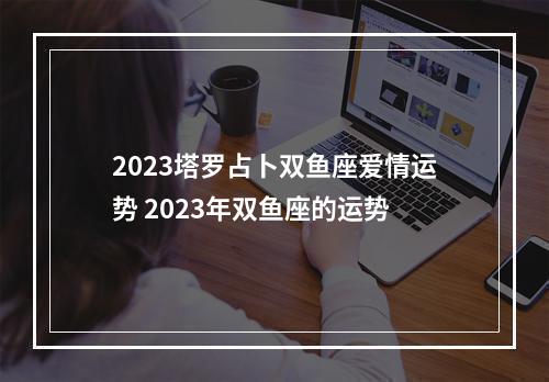 2023塔罗占卜双鱼座爱情运势 2023年双鱼座的运势