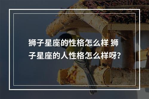 狮子星座的性格怎么样 狮子星座的人性格怎么样呀？