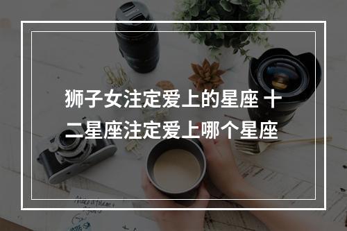 狮子女注定爱上的星座 十二星座注定爱上哪个星座