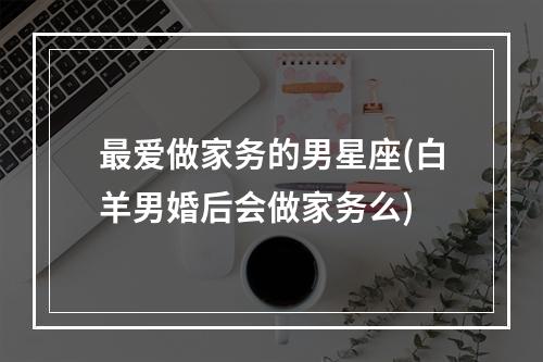 最爱做家务的男星座(白羊男婚后会做家务么)