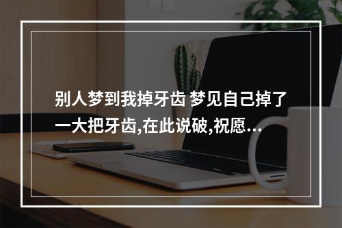 别人梦到我掉牙齿 梦见自己掉了一大把牙齿,在此说破,祝愿自己和家人都平平安安,身体健康...