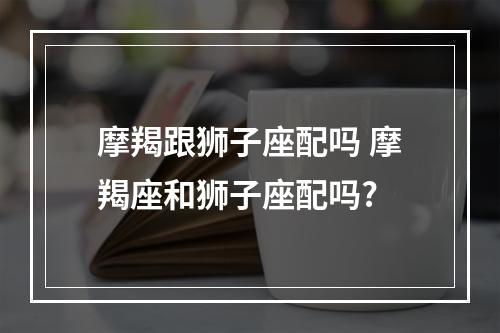 摩羯跟狮子座配吗 摩羯座和狮子座配吗?
