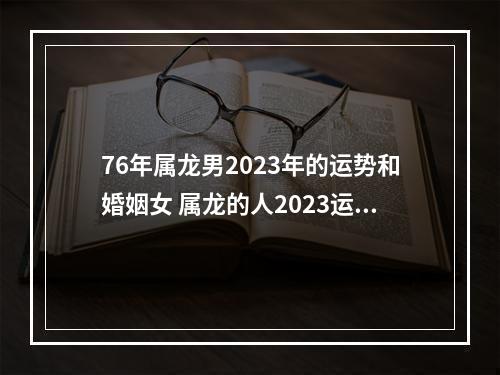 76年属龙男2023年的运势和婚姻女 属龙的人2023运势有哪些?