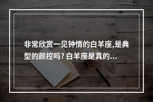 非常欣赏一见钟情的白羊座,是典型的颜控吗? 白羊座是真的颜控吗
