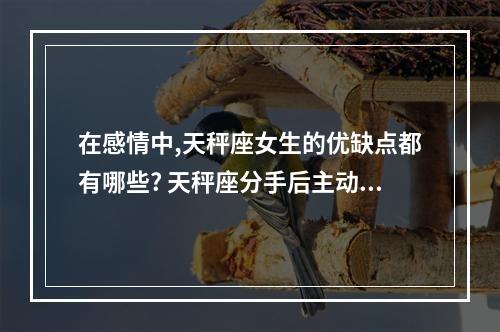 在感情中,天秤座女生的优缺点都有哪些? 天秤座分手后主动联系你是什么原因