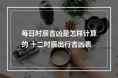 每日时辰吉凶是怎样计算的 十二时辰出行吉凶表