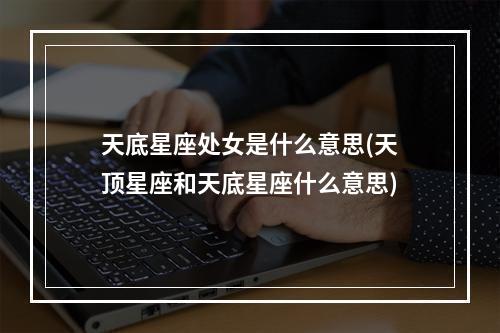 天底星座处女是什么意思(天顶星座和天底星座什么意思)