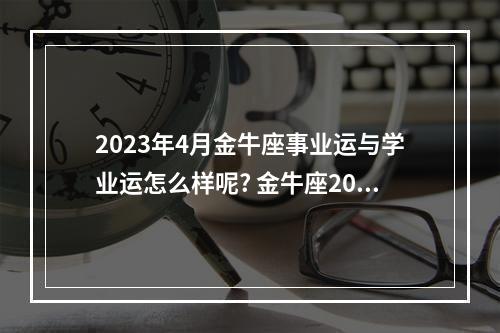 2023年4月金牛座事业运与学业运怎么样呢? 金牛座2023事业运势详解