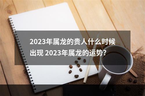2023年属龙的贵人什么时候出现 2023年属龙的运势?