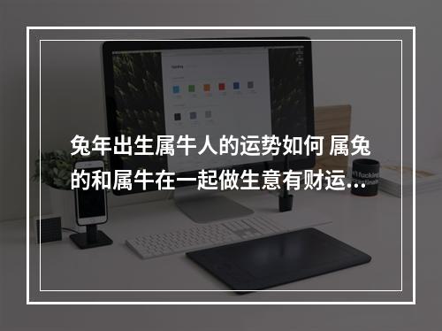 兔年出生属牛人的运势如何 属兔的和属牛在一起做生意有财运吗?今