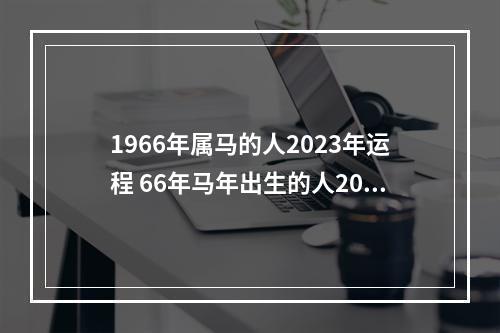 1966年属马的人2023年运程 66年马年出生的人2023年运势 66年属马的最佳转运法