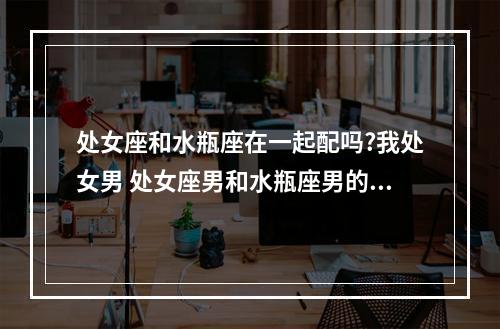 处女座和水瓶座在一起配吗?我处女男 处女座男和水瓶座男的友情