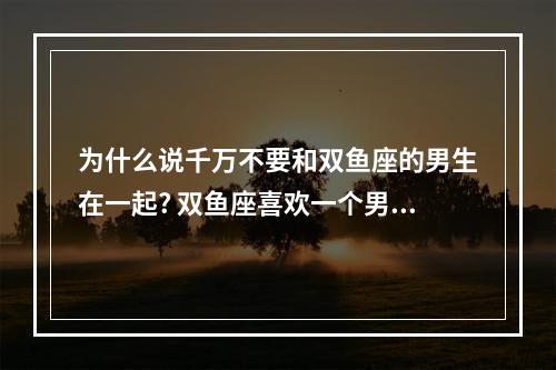 为什么说千万不要和双鱼座的男生在一起? 双鱼座喜欢一个男生要不要追