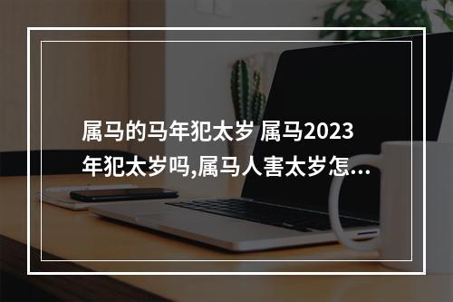 属马的马年犯太岁 属马2023年犯太岁吗,属马人害太岁怎么化解?