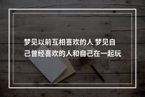 梦见以前互相喜欢的人 梦见自己曾经喜欢的人和自己在一起玩