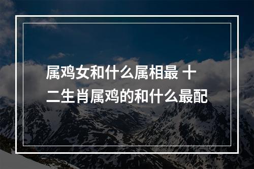 属鸡女和什么属相最 十二生肖属鸡的和什么最配